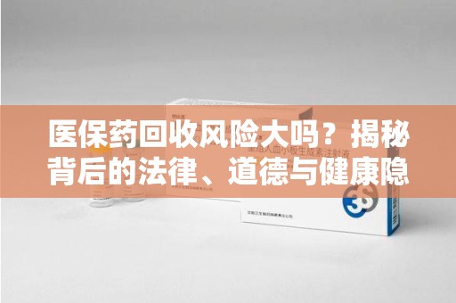 芜湖医保药回收风险大吗？揭秘背后的法律、道德与健康隐患
