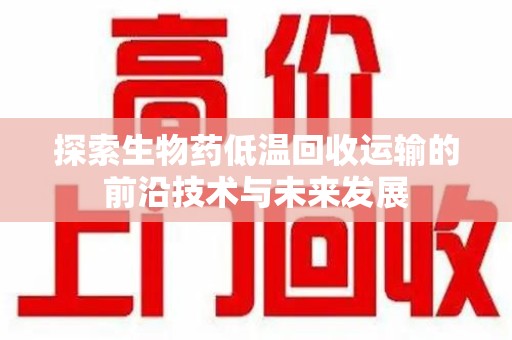 芜湖探索生物药低温回收运输的前沿技术与未来发展