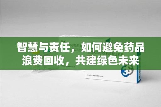 芜湖智慧与责任，如何避免药品浪费回收，共建绿色未来