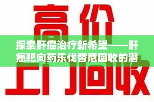 芜湖探索肝癌治疗新希望——肝癌靶向药乐伐替尼回收的潜力与价值