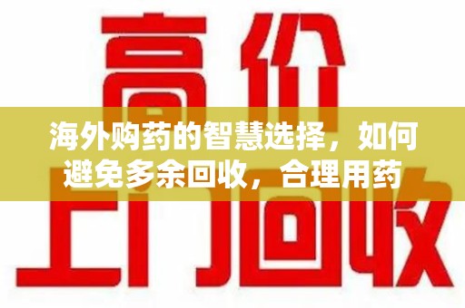 芜湖海外购药的智慧选择，如何避免多余回收，合理用药