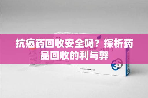 芜湖抗癌药回收安全吗？探析药品回收的利与弊