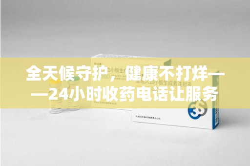 芜湖全天候守护，健康不打烊——24小时收药电话让服务触手可及