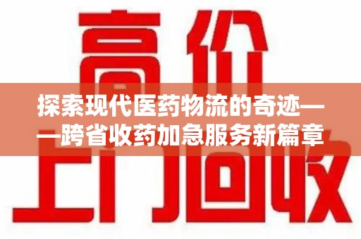 芜湖探索现代医药物流的奇迹——跨省收药加急服务新篇章