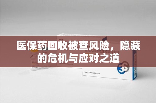芜湖医保药回收被查风险，隐藏的危机与应对之道