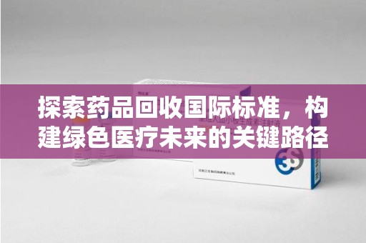 芜湖探索药品回收国际标准，构建绿色医疗未来的关键路径