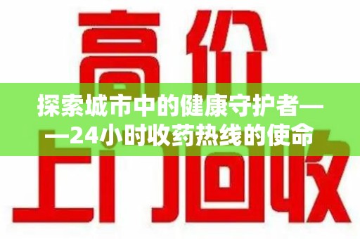芜湖探索城市中的健康守护者——24小时收药热线的使命与意义