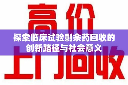 芜湖探索临床试验剩余药回收的创新路径与社会意义